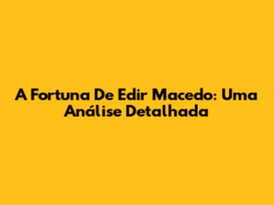 A Fortuna De Edir Macedo: Uma Análise Detalhada