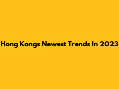 Hong Kong's Newest Trends In 2023