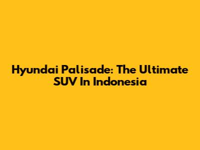 Hyundai Palisade: The Ultimate SUV In Indonesia
