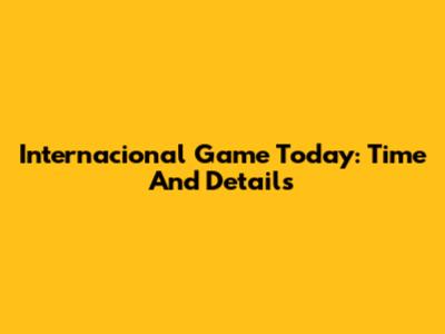 Internacional Game Today: Time And Details